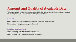 Amount and Quality of Available Data
The quality aspect in business intelligence should cover all the process from the source data to
the final reporting. At each step, the quality gates are different:
Source Data:
Data Standardization: make data comparable (same unit, same pattern...)
Master Data Management: unique referential
Operational Data Store (ODS):
Data Cleansing: detect & correct inaccurate data
Data Profiling: check inappropriate value, null/empty
 