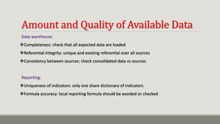 Amount and Quality of Available Data
Data warehouse:
Completeness: check that all expected data are loaded
Referential integrity: unique and existing referential over all sources
Consistency between sources: check consolidated data vs sources
Reporting:
Uniqueness of indicators: only one share dictionary of indicators
Formula accuracy: local reporting formula should be avoided or checked
 
