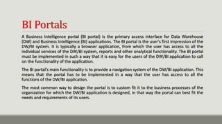 BI Portals
A Business Intelligence portal (BI portal) is the primary access interface for Data Warehouse
(DW) and Business Intelligence (BI) applications. The BI portal is the user's first impression of the
DW/BI system. It is typically a browser application, from which the user has access to all the
individual services of the DW/BI system, reports and other analytical functionality. The BI portal
must be implemented in such a way that it is easy for the users of the DW/BI application to call
on the functionality of the application.
The BI portal's main functionality is to provide a navigation system of the DW/BI application. This
means that the portal has to be implemented in a way that the user has access to all the
functions of the DW/BI application.
The most common way to design the portal is to custom fit it to the business processes of the
organization for which the DW/BI application is designed, in that way the portal can best fit the
needs and requirements of its users.
 