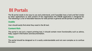 BI Portals
The BI portal needs to be easy to use and understand, and if possible have a look and feel similar
to other applications or web content of the organization the DW/BI application is designed for.
The following is a list of desirable features for web portals in general and BI portals in particular:
Usable
User should easily find what they need in the BI tool.
Content Rich
The portal is not just a report printing tool, it should contain more functionality such as advice,
help, support information and documentation.
Clean
The portal should be designed so it is easily understandable and not over-complex as to confuse
the users
 