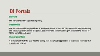 BI Portals
Current
The portal should be updated regularly.
Interactive
The portal should be implemented in a way that makes it easy for the user to use its functionality
and encourage them to use the portal. Scalability and customization give the user the means to
fit the portal to each user.
Value Oriented
It is important that the user has the feeling that the DW/BI application is a valuable resource that
is worth working on.
 
