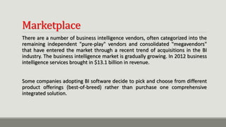 Marketplace
There are a number of business intelligence vendors, often categorized into the
remaining independent "pure-play" vendors and consolidated "megavendors"
that have entered the market through a recent trend of acquisitions in the BI
industry. The business intelligence market is gradually growing. In 2012 business
intelligence services brought in $13.1 billion in revenue.
Some companies adopting BI software decide to pick and choose from different
product offerings (best-of-breed) rather than purchase one comprehensive
integrated solution.
 