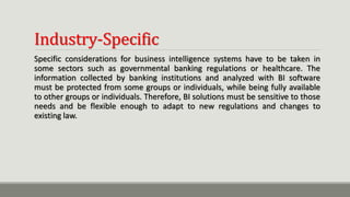 Industry-Specific
Specific considerations for business intelligence systems have to be taken in
some sectors such as governmental banking regulations or healthcare. The
information collected by banking institutions and analyzed with BI software
must be protected from some groups or individuals, while being fully available
to other groups or individuals. Therefore, BI solutions must be sensitive to those
needs and be flexible enough to adapt to new regulations and changes to
existing law.
 