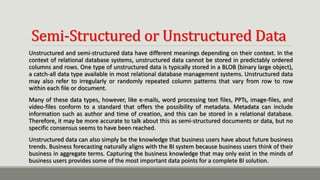 Semi-Structured or Unstructured Data
Unstructured and semi-structured data have different meanings depending on their context. In the
context of relational database systems, unstructured data cannot be stored in predictably ordered
columns and rows. One type of unstructured data is typically stored in a BLOB (binary large object),
a catch-all data type available in most relational database management systems. Unstructured data
may also refer to irregularly or randomly repeated column patterns that vary from row to row
within each file or document.
Many of these data types, however, like e-mails, word processing text files, PPTs, image-files, and
video-files conform to a standard that offers the possibility of metadata. Metadata can include
information such as author and time of creation, and this can be stored in a relational database.
Therefore, it may be more accurate to talk about this as semi-structured documents or data, but no
specific consensus seems to have been reached.
Unstructured data can also simply be the knowledge that business users have about future business
trends. Business forecasting naturally aligns with the BI system because business users think of their
business in aggregate terms. Capturing the business knowledge that may only exist in the minds of
business users provides some of the most important data points for a complete BI solution.
 
