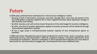 Future
A 2009 paper predicted these developments in the business intelligence market:
• Because of lack of information, processes, and tools, through 2012, more than 35 percent of the
top 5,000 global companies regularly fail to make insightful decisions about significant changes in
their business and markets.
• By 2012, business units will control at least 40 percent of the total budget for business intelligence.
• By 2012, one-third of analytic applications applied to business processes will be delivered through
coarse-grained application mashups.
• BI has a huge scope in Entrepreneurship however majority of new entrepreneurs ignore its
potential.
A 2009 Information Management special report predicted the top BI trends: "green computing, social
networking services, data visualization, mobile BI, predictive analytics, composite applications, cloud
computing and multitouch". Research undertaken in 2014 indicated that employees are more likely to
have access to, and more likely to engage with, cloud-based BI tools than traditional tools.
 