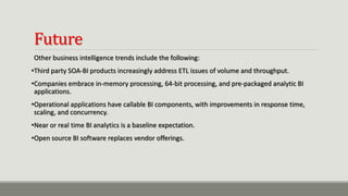 Future
Other business intelligence trends include the following:
•Third party SOA-BI products increasingly address ETL issues of volume and throughput.
•Companies embrace in-memory processing, 64-bit processing, and pre-packaged analytic BI
applications.
•Operational applications have callable BI components, with improvements in response time,
scaling, and concurrency.
•Near or real time BI analytics is a baseline expectation.
•Open source BI software replaces vendor offerings.
 