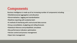 Components
Business intelligence is made up of an increasing number of components including:
•Multidimensional aggregation and allocation
•Denormalization, tagging and standardization
•Realtime reporting with analytical alert
•A method of interfacing with unstructured data sources
•Group consolidation, budgeting and rolling forecasts
•Statistical inference and probabilistic simulation
•Key performance indicators optimization
•Version control and process management
•Open item management
 