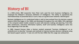History of BI
In a 1958 article, IBM researcher Hans Peter Luhn used the term business intelligence. He
employed the Webster's dictionary definition of intelligence: "the ability to apprehend the
interrelationships of presented facts in such a way as to guide action towards a desired goal."
Business intelligence as it is understood today is said to have evolved from the decision support
systems (DSS) that began in the 1960s and developed throughout the mid-1980s. DSS originated
in the computer-aided models created to assist with decision making and planning. From DSS,
data warehouses, Executive Information Systems, OLAP and business intelligence came into
focus beginning in the late 80s.
In 1989, Howard Dresner (later a Gartner analyst) proposed "business intelligence" as an
umbrella term to describe "concepts and methods to improve business decision making by using
fact-based support systems." It was not until the late 1990s that this usage was widespread.
 