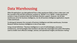Data Warehousing
Often BI applications use data gathered from a data warehouse (DW) or from a data mart, and
the concepts of BI and DW sometimes combine as "BI/DW" or as "BIDW". A data warehouse
contains a copy of analytical data that facilitates decision support. However, not all data
warehouses serve for business intelligence, nor do all business intelligence applications require
a data warehouse.
To distinguish between the concepts of business intelligence and data warehouses, Forrester
Research defines business intelligence in one of two ways:
Using a broad definition: "Business Intelligence is a set of methodologies, processes,
architectures, and technologies that transform raw data into meaningful and useful information
used to enable more effective strategic, tactical, and operational insights and decision-making."
 