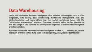 Data Warehousing
Under this definition, business intelligence also includes technologies such as data
integration, data quality, data warehousing, master-data management, text- and
content-analytics, and many others that the market sometimes lumps into the
"Information Management" segment. Therefore, Forrester refers to data preparation
and data usage as two separate but closely linked segments of the business-intelligence
architectural stack.
Forrester defines the narrower business-intelligence market as, "...referring to just the
top layers of the BI architectural stack such as reporting, analytics and dashboards."
 