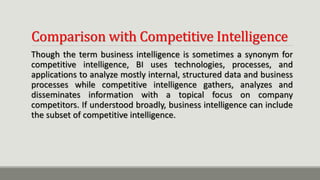 Comparison with Competitive Intelligence
Though the term business intelligence is sometimes a synonym for
competitive intelligence, BI uses technologies, processes, and
applications to analyze mostly internal, structured data and business
processes while competitive intelligence gathers, analyzes and
disseminates information with a topical focus on company
competitors. If understood broadly, business intelligence can include
the subset of competitive intelligence.
 