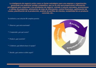 La inteligencia de negocio actúa como un factor estratégico para una empresa u organización, generando una potencial ventaja competitiva, que no es otra que proporcionar información privilegiada para responder a los problemas de negocio: entrada a nuevos mercados, promociones u ofertas de productos, eliminación de islas de información, control financiero, optimización de costes, planificación de la producción, análisis de perfiles de clientes, rentabilidad de un producto concreto, etc... En definitiva, una solución BI completa permite: 