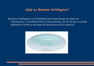   ¿Qué es Business Intelligence? Business Intelligence es la habilidad para transformar los datos en información, y la información en conocimiento, de forma que se pueda optimizar el proceso de toma de decisiones en los negocios. 