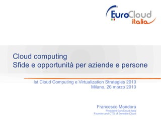 Cloud computing
Sfide e opportunità per aziende e persone

      Ist Cloud Computing e Virtualization Strategies 2010
                                   Milano, 26 marzo 2010



                                      Francesco Mondora
                                             President EuroCloud Italia
                                    Founder and CTO of Sensible Cloud
 