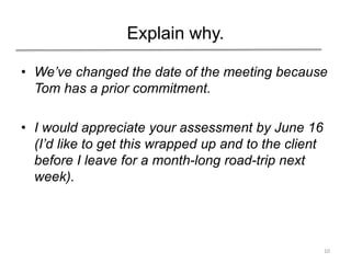 Explain why.
• We’ve changed the date of the meeting because
Tom has a prior commitment.
• I would appreciate your assessment by June 16
(I’d like to get this wrapped up and to the client
before I leave for a month-long road-trip next
week).
10
 