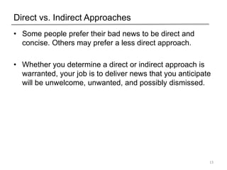 Direct vs. Indirect Approaches
• Some people prefer their bad news to be direct and
concise. Others may prefer a less direct approach.
• Whether you determine a direct or indirect approach is
warranted, your job is to deliver news that you anticipate
will be unwelcome, unwanted, and possibly dismissed.
13
 