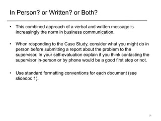 In Person? or Written? or Both?
• This combined approach of a verbal and written message is
increasingly the norm in business communication.
• When responding to the Case Study, consider what you might do in
person before submitting a report about the problem to the
supervisor. In your self-evaluation explain if you think contacting the
supervisor in-person or by phone would be a good first step or not.
• Use standard formatting conventions for each document (see
slidedoc 1).
14
 