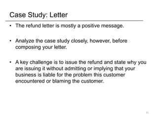 Case Study: Letter
• The refund letter is mostly a positive message.
• Analyze the case study closely, however, before
composing your letter.
• A key challenge is to issue the refund and state why you
are issuing it without admitting or implying that your
business is liable for the problem this customer
encountered or blaming the customer.
15
 