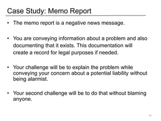 Case Study: Memo Report
• The memo report is a negative news message.
• You are conveying information about a problem and also
documenting that it exists. This documentation will
create a record for legal purposes if needed.
• Your challenge will be to explain the problem while
conveying your concern about a potential liability without
being alarmist.
• Your second challenge will be to do that without blaming
anyone.
16
 