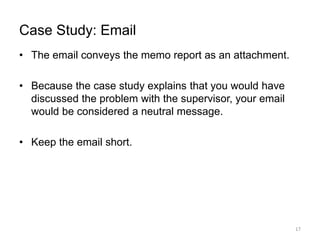 Case Study: Email
• The email conveys the memo report as an attachment.
• Because the case study explains that you would have
discussed the problem with the supervisor, your email
would be considered a neutral message.
• Keep the email short.
17
 