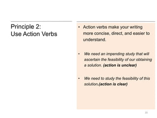 Principle 2:
Use Action Verbs
• Action verbs make your writing
more concise, direct, and easier to
understand.
• We need an impending study that will
ascertain the feasibility of our obtaining
a solution. (action is unclear)
• We need to study the feasibility of this
solution.(action is clear)
20
 