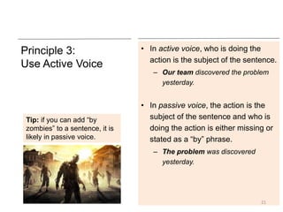 Principle 3:
Use Active Voice
• In active voice, who is doing the
action is the subject of the sentence.
– Our team discovered the problem
yesterday.
• In passive voice, the action is the
subject of the sentence and who is
doing the action is either missing or
stated as a “by” phrase.
– The problem was discovered
yesterday.
21
Tip: if you can add “by
zombies” to a sentence, it is
likely in passive voice.
 