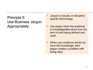 Principle 5:
Use Business Jargon
Appropriately
• Jargon is industry or discipline
specific terminology.
• Use jargon when the audience
is knowledgeable about how the
term is both being defined and
used.
• When your audience would not
have this knowledge, then
jargon creates a problem with
being clear.
23
 