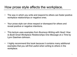 How prose style affects the workplace.
• The way in which you write and respond to others can foster positive
workplace relationships or negative ones.
• Your prose style can show respect or disrespect for others and
reveal positive or negative intentions.
• This lecture uses examples from Business Writing with Heart: How
to Build Great Workplace Relationships One Message at a Time by
Lynn Gaertner-Johnson.
• I highly recommend this book because it contains many additional
examples that you will find useful when writing to others in the
workplace.
5
 