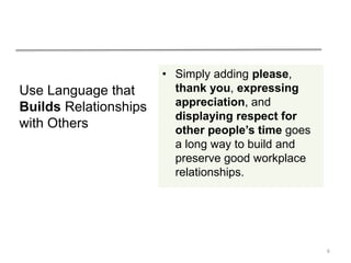 Use Language that
Builds Relationships
with Others
• Simply adding please,
thank you, expressing
appreciation, and
displaying respect for
other people’s time goes
a long way to build and
preserve good workplace
relationships.
6
 