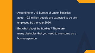 • According to U.S Bureau of Labor Statistics,
about 10.3 million people are expected to be self-
employed by the year 2026.
• But what about the hurdles? There are
many obstacles that you need to overcome as a
businessperson.
 