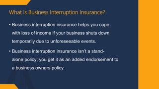What Is Business Interruption Insurance?
• Business interruption insurance helps you cope
with loss of income if your business shuts down
temporarily due to unforeseeable events.
• Business interruption insurance isn’t a stand-
alone policy; you get it as an added endorsement to
a business owners policy.
 