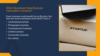 Which Businesses Need Business
Interruption Insurance?
Every business could benefit from a BI policy. But
here are some businesses which MUST have it:
• Landscaping business
• Photography business
• Food/restaurant business
• Candle business
• Construction business
• Any startup
 