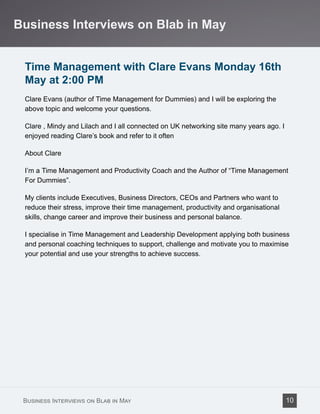 Time Management with Clare Evans Monday 16th
May at 2:00 PM
Clare Evans (author of Time Management for Dummies) and I will be exploring the
above topic and welcome your questions.
Clare , Mindy and Lilach and I all connected on UK networking site many years ago. I
enjoyed reading Clare’s book and refer to it often
About Clare
I’m a Time Management and Productivity Coach and the Author of “Time Management
For Dummies”.
My clients include Executives, Business Directors, CEOs and Partners who want to
reduce their stress, improve their time management, productivity and organisational
skills, change career and improve their business and personal balance.
I specialise in Time Management and Leadership Development applying both business
and personal coaching techniques to support, challenge and motivate you to maximise
your potential and use your strengths to achieve success.
Business Interviews on Blab in May
Business Interviews on Blab in May 10
 