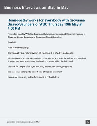 Homeopathy works for everybody with Giovanna
Giraud-Saunders of WBC Thursday 19th May at
7:00 PM
This is the monthly Wiltshire Businnes Club online meeting and this month’s guest is
Giovanna Giraud-Saunders of Giovanna Giraud-Saunders
Parkfield
What is Homoeopathy?
Homoeopathy is a natural system of medicine. It is effective and gentle.
Minute doses of substances derived from minerals and from the animal and the plant
kingdom are used to stimulate the healing process within the individual.
It is safe for people of all ages including babies, and during pregnancy.
It is safe to use alongside other forms of medical treatment.
It does not cause any side effects and it is not addictive.
Business Interviews on Blab in May
Business Interviews on Blab in May 12
 