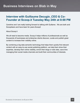 Interview with Guillaume Decugis ,CEO & Co-
Founder at Scoop.it Tuesday May 24th at 8:00 PM
Cendrine and I are really looking forward to talking with Guillame . We are both avid
Scoopiteers and have been for years.Scoop2
About Scoop.it
We all need to become media. Scoop.it helps millions of professionals as well as
thousands of businesses and enterprise clients discover, curate and publish great
content to increase their visibility online.
By combining a big data semantic technology that helps them quickly find relevant
content with an easy-to-use social publishing platform, we help them show their
expertise, develop their online visibility, enrich their blogs or web sites, save time
managing their social media channels and build their communities of interests.
Business Interviews on Blab in May
Business Interviews on Blab in May 16
 