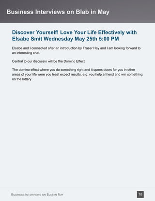 Discover Yourself! Love Your Life Effectively with
Elsabe Smit Wednesday May 25th 5:00 PM
Elsabe and I connected after an introduction by Fraser Hay and I am looking forward to
an interesting chat.
Central to our discussio will be the Domino Effect
The domino effect where you do something right and it opens doors for you in other
areas of your life were you least expect results, e.g. you help a friend and win something
on the lottery
Business Interviews on Blab in May
Business Interviews on Blab in May 18
 