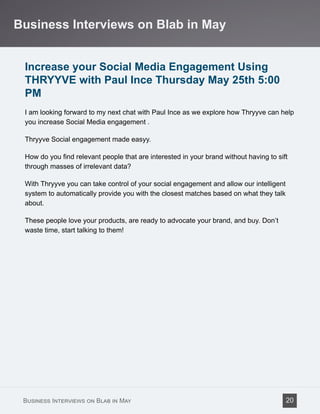 Increase your Social Media Engagement Using
THRYYVE with Paul Ince Thursday May 25th 5:00
PM
I am looking forward to my next chat with Paul Ince as we explore how Thryyve can help
you increase Social Media engagement .
Thryyve Social engagement made easyy.
How do you find relevant people that are interested in your brand without having to sift
through masses of irrelevant data?
With Thryyve you can take control of your social engagement and allow our intelligent
system to automatically provide you with the closest matches based on what they talk
about.
These people love your products, are ready to advocate your brand, and buy. Don’t
waste time, start talking to them!
Business Interviews on Blab in May
Business Interviews on Blab in May 20
 