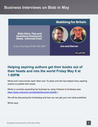 Helping aspiring authors get their books out of
their heads and into the world Friday May 6 at
1:00PM
Mindy and I have known each other over 10 years and she has helped many aspiring
authors to publish their books.
Mindy is currently expanding her business by using Vmboom to fundraise (see
https://www.vmbvoom.com/pitches/the-book-midwife )
We will be discussing the fundraising and how you can get your own book published
Mindy says
Business Interviews on Blab in May
Business Interviews on Blab in May 5
 