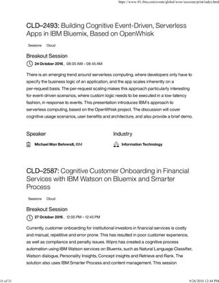 Speaker Industry
CLD–2493: Building Cognitive Event-Driven, Serverless
Apps in IBM Bluemix, Based on OpenWhisk
Sessions Cloud
Breakout Session
, 08:00 AM – 08:45 AM
There is an emerging trend around serverless computing, where developers only have to
specify the business logic of an application, and the app scales inherently on a
per-request basis. The per-request scaling makes this approach particularly interesting
for event-driven scenarios, where custom logic needs to be executed in a low-latency
fashion, in response to events. This presentation introduces IBM's approach to
serverless computing, based on the OpenWhisk project. The discussion will cover
cognitive usage scenarios, user beneﬁts and architecture, and also provide a brief demo.
CLD–2587: Cognitive Customer Onboarding in Financial
Services with IBM Watson on Bluemix and Smarter
Process
Sessions Cloud
Breakout Session
, 12:00 PM – 12:45 PM
Currently, customer onboarding for institutional investors in ﬁnancial services is costly
and manual, repetitive and error prone. This has resulted in poor customer experience,
as well as compliance and penalty issues. Wipro has created a cognitive process
automation using IBM Watson services on Bluemix, such as Natural Language Classiﬁer,
Watson dialogue, Personality Insights, Concept insights and Retrieve and Rank. The
solution also uses IBM Smarter Process and content management. This session
24 October 2016
Michael Man Behrendt, IBM Information Technology
27 October 2016

https://www-01.ibm.com/events/global/wow/sessions/print/index.html
11 of 31 9/26/2016 12:44 PM
 