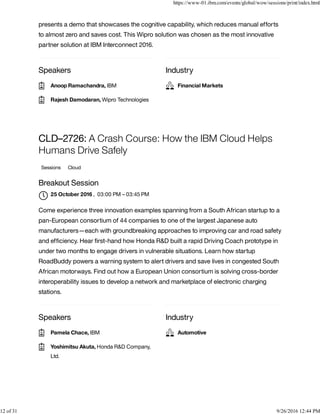 Speakers Industry
presents a demo that showcases the cognitive capability, which reduces manual efforts
to almost zero and saves cost. This Wipro solution was chosen as the most innovative
partner solution at IBM Interconnect 2016.
Speakers Industry
CLD–2726: A Crash Course: How the IBM Cloud Helps
Humans Drive Safely
Sessions Cloud
Breakout Session
, 03:00 PM – 03:45 PM
Come experience three innovation examples spanning from a South African startup to a
pan-European consortium of 44 companies to one of the largest Japanese auto
manufacturers—each with groundbreaking approaches to improving car and road safety
and efﬁciency. Hear ﬁrst-hand how Honda R&D built a rapid Driving Coach prototype in
under two months to engage drivers in vulnerable situations. Learn how startup
RoadBuddy powers a warning system to alert drivers and save lives in congested South
African motorways. Find out how a European Union consortium is solving cross-border
interoperability issues to develop a network and marketplace of electronic charging
stations.
Anoop Ramachandra, IBM
Rajesh Damodaran, Wipro Technologies
Financial Markets
25 October 2016

Pamela Chace, IBM
Yoshimitsu Akuta, Honda R&D Company,
Ltd.

Automotive
https://www-01.ibm.com/events/global/wow/sessions/print/index.html
12 of 31 9/26/2016 12:44 PM
 