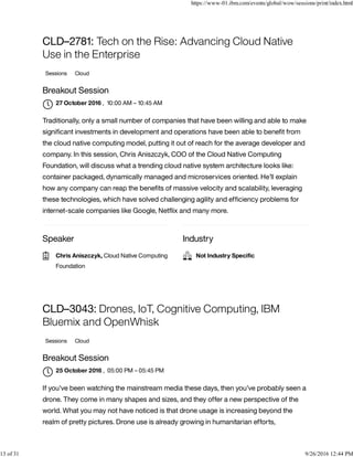 Speaker Industry
CLD–2781: Tech on the Rise: Advancing Cloud Native
Use in the Enterprise
Sessions Cloud
Breakout Session
, 10:00 AM – 10:45 AM
Traditionally, only a small number of companies that have been willing and able to make
signiﬁcant investments in development and operations have been able to beneﬁt from
the cloud native computing model, putting it out of reach for the average developer and
company. In this session, Chris Aniszczyk, COO of the Cloud Native Computing
Foundation, will discuss what a trending cloud native system architecture looks like:
container packaged, dynamically managed and microservices oriented. He’ll explain
how any company can reap the beneﬁts of massive velocity and scalability, leveraging
these technologies, which have solved challenging agility and efﬁciency problems for
internet-scale companies like Google, Netﬂix and many more.
CLD–3043: Drones, IoT, Cognitive Computing, IBM
Bluemix and OpenWhisk
Sessions Cloud
Breakout Session
, 05:00 PM – 05:45 PM
If you’ve been watching the mainstream media these days, then you’ve probably seen a
drone. They come in many shapes and sizes, and they offer a new perspective of the
world. What you may not have noticed is that drone usage is increasing beyond the
realm of pretty pictures. Drone use is already growing in humanitarian efforts,
27 October 2016

Chris Aniszczyk, Cloud Native Computing
Foundation
 Not Industry Speciﬁc
25 October 2016

https://www-01.ibm.com/events/global/wow/sessions/print/index.html
13 of 31 9/26/2016 12:44 PM
 