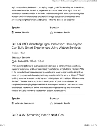 Speaker Industry
agriculture, wildlife preservation, surveying, mapping and 3D modeling, law enforcement,
automated deliveries, insurance, inspections and much more. What if you could add
automation and IBM Watson to the mix? This session explores a solution that integrates
Watson with consumer drones for automatic image recognition and near real-time
processing using OpenWhisk and Bluemix—while the drone is still airborne!
Speaker Industry
CLD–3069: Unleashing Digital Innovation: How Anyone
Can Build Smart Experiences Using Watson Services
Sessions Cloud
Breakout Session
, 11:00 AM – 11:45 AM
There’s unmet potential to leverage cognitive services to transform your operations,
customer experience and business model. The challenge is that utilizing intelligent APIs
in the context of business processes is complex and requires scarce skills. What if we
could bring a drag-and-drop, plug-and-play experience to the world of Watson? What if
building smart experiences combining your data/systems with intelligent APIs was easy
and fast? Discover a rapid application development approach that removes the
complexity of leveraging cognitive science, enabling less technical users to build smart
experiences. Hear how an airline, pharmaceutical logistics startup and horticulture
supplier are using Mendix to create smart apps on top of Watson.
CLD–3087: Streaming Video’s Next-Gen
Andrew Trice, IBM Not Industry Speciﬁc
24 October 2016

Johan den Haan , Mendix Not Industry Speciﬁc
https://www-01.ibm.com/events/global/wow/sessions/print/index.html
14 of 31 9/26/2016 12:44 PM
 
