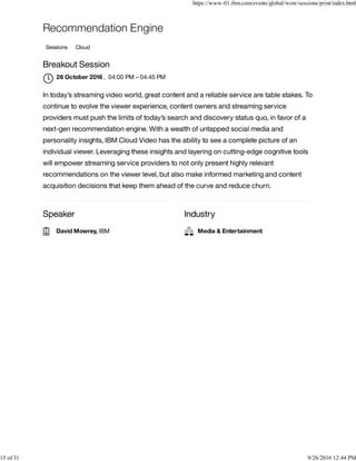 Speaker Industry
Recommendation Engine
Sessions Cloud
Breakout Session
, 04:00 PM – 04:45 PM
In today’s streaming video world, great content and a reliable service are table stakes. To
continue to evolve the viewer experience, content owners and streaming service
providers must push the limits of today’s search and discovery status quo, in favor of a
next-gen recommendation engine. With a wealth of untapped social media and
personality insights, IBM Cloud Video has the ability to see a complete picture of an
individual viewer. Leveraging these insights and layering on cutting-edge cognitive tools
will empower streaming service providers to not only present highly relevant
recommendations on the viewer level, but also make informed marketing and content
acquisition decisions that keep them ahead of the curve and reduce churn.
26 October 2016

David Mowrey, IBM Media & Entertainment
https://www-01.ibm.com/events/global/wow/sessions/print/index.html
15 of 31 9/26/2016 12:44 PM
 
