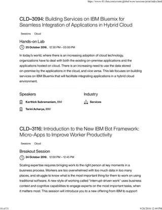 Speakers Industry
CLD–3094: Building Services on IBM Bluemix for
Seamless Integration of Applications in Hybrid Cloud
Sessions Cloud
Hands-on Lab
, 12:30 PM – 03:00 PM
In today’s world, where there is an increasing adoption of cloud technology,
organizations have to deal with both the existing on-premise applications and the
applications hosted on cloud. There is an increasing need to use the data stored
on-premise by the applications in the cloud, and vice versa. This lab focuses on building
services on IBM Bluemix that will facilitate integrating applications in a hybrid cloud
environment.
CLD–3116: Introduction to the New IBM Bot Framework:
Micro-Apps to Improve Worker Productivity
Sessions Cloud
Breakout Session
, 12:00 PM – 12:45 PM
Scaling expertise requires bringing work to the right person at key moments in a
business process. Workers are too overwhelmed with too much data in too many
places, and struggle to know what is the most important thing for them to work on using
traditional software. A new style of working called "interrupt-driven work" uses business
context and cognitive capabilities to engage experts on the most important tasks, when
it matters most. This session will introduce you to a new offering from IBM to support
25 October 2016
Karthick Subramaniam, IBM
Tarini Acharya, IBM
Services
24 October 2016

https://www-01.ibm.com/events/global/wow/sessions/print/index.html
16 of 31 9/26/2016 12:44 PM
 