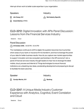 Speakers Industry
interrupt-driven work to better scale expertise in your organization.
Speaker Industry
CLD–3212: Digital Innovation with APIs Panel Discussion:
Lessons from the Financial Services Industry
Sessions Cloud
Panel Discussion
, 05:00 PM – 05:45 PM
The marketplace continues to shift to digital; the question becomes how to prioritize
which areas of your bank or insurance ﬁrm to transform, and how to leverage the power
of your data for better business results. How do you capture new market opportunities
to support innovation and new ecosystem partnerships in the API economy? Join a
panel of ﬁnancial services industry thought leaders to hear how to leverage the latest
mobile, cloud, process and Internet of Things technologies to ensure ﬁnancial
institutions are unleashing new ideas, accelerating development and preparing to disrupt
to facilitate the best outcomes.
CLD–3247: A Unique Media Industry Customer
Experience with Analytics, Cognitive, Event Correlation
and Cloud
Sessions Cloud
Jim Casey, IBM
Anand Sekhar, KPMG
Not Industry Speciﬁc
24 October 2016

Carolyn Martin, IBM Banking
https://www-01.ibm.com/events/global/wow/sessions/print/index.html
17 of 31 9/26/2016 12:44 PM
 