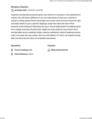 Speakers Industry
Breakout Session
, 02:00 PM – 02:45 PM
Cognitive and big data are becoming the main drivers for innovation in the entertainment
industry. You will make a difference if you can make sense of what your customer is
saying or writing, assess his/her personality and current mood and recommend the right
next best content. Is your customer skipping a song? How does she drive? What
products is she looking at? What does she say in social media posts? Correlating events
from multiple channels will add further insight into what content to recommend. You'll
provide better service, leading to better customer satisfaction without breaking business
rules. In the past, this was a dream. But now with Watson, IoT hubs, rule engines and big
data, this becomes the nature of competitive businesses.
24 October 2016

Francis Friedlander, IBM
Ashraf Souleiman, Cedrus
Media & Entertainment
https://www-01.ibm.com/events/global/wow/sessions/print/index.html
18 of 31 9/26/2016 12:44 PM
 