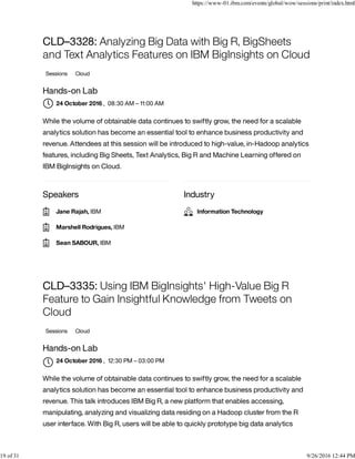Speakers Industry
CLD–3328: Analyzing Big Data with Big R, BigSheets
and Text Analytics Features on IBM BigInsights on Cloud
Sessions Cloud
Hands-on Lab
, 08:30 AM – 11:00 AM
While the volume of obtainable data continues to swiftly grow, the need for a scalable
analytics solution has become an essential tool to enhance business productivity and
revenue. Attendees at this session will be introduced to high-value, in-Hadoop analytics
features, including Big Sheets, Text Analytics, Big R and Machine Learning offered on
IBM BigInsights on Cloud.
CLD–3335: Using IBM BigInsights' High-Value Big R
Feature to Gain Insightful Knowledge from Tweets on
Cloud
Sessions Cloud
Hands-on Lab
, 12:30 PM – 03:00 PM
While the volume of obtainable data continues to swiftly grow, the need for a scalable
analytics solution has become an essential tool to enhance business productivity and
revenue. This talk introduces IBM Big R, a new platform that enables accessing,
manipulating, analyzing and visualizing data residing on a Hadoop cluster from the R
user interface. With Big R, users will be able to quickly prototype big data analytics
24 October 2016
Jane Rajah, IBM
Marshell Rodrigues, IBM
Sean SABOUR, IBM
Information Technology
24 October 2016

https://www-01.ibm.com/events/global/wow/sessions/print/index.html
19 of 31 9/26/2016 12:44 PM
 