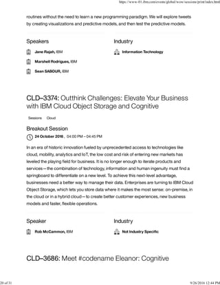 Speakers Industry
routines without the need to learn a new programming paradigm. We will explore tweets
by creating visualizations and predictive models, and then test the predictive models.
Speaker Industry
CLD–3374: Outthink Challenges: Elevate Your Business
with IBM Cloud Object Storage and Cognitive
Sessions Cloud
Breakout Session
, 04:00 PM – 04:45 PM
In an era of historic innovation fueled by unprecedented access to technologies like
cloud, mobility, analytics and IoT, the low cost and risk of entering new markets has
leveled the playing ﬁeld for business. It is no longer enough to iterate products and
services—the combination of technology, information and human ingenuity must ﬁnd a
springboard to differentiate on a new level. To achieve this next-level advantage,
businesses need a better way to manage their data. Enterprises are turning to IBM Cloud
Object Storage, which lets you store data where it makes the most sense: on-premise, in
the cloud or in a hybrid cloud—to create better customer experiences, new business
models and faster, ﬂexible operations.
CLD–3686: Meet #codename Eleanor: Cognitive
Jane Rajah, IBM
Marshell Rodrigues, IBM
Sean SABOUR, IBM
Information Technology
24 October 2016

Rob McCammon, IBM Not Industry Speciﬁc
https://www-01.ibm.com/events/global/wow/sessions/print/index.html
20 of 31 9/26/2016 12:44 PM
 