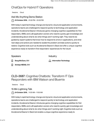 Speakers Industry
ChatOps for Hybrid IT Operations
Sessions Cloud
Ask Me Anything Demo Station
, 01:00 PM – 03:00 PM
With today's rapid technology change and dynamic cloud and application environments,
operations teams are challenged to respond quickly to technology and application
incidents. #codename:Eleanor introduces game-changing cognitive capabilities for ﬁrst
responders, SMEs and LoB application owners who need to quickly gain knowledge and
understanding about what to do when things aren't working right. They need to be
guided by expert systems that know how to respond to errors in applications, and what
next steps and actions are needed to isolate the problem and take actions quickly to
restore. Cognitive bots such as #codename:Eleanor's Slack bot offer a unique cognitive
experience ready to transform ﬁrst responders' experiences for the future!
CLD–3687: Cognitive Chatbots: Transform IT Ops
Responders with IBM Watson and Bluemix
Sessions Cloud
15 Min Lightning Talk
, 11:30 AM – 11:50 AM
With today's rapid technology change and dynamic cloud and application environments,
operations teams are challenged to respond quickly to technology and application
incidents. #codename:Eleanor introduces game-changing cognitive capabilities for ﬁrst
responders, SMEs and LoB application owners who need to quickly gain knowledge and
understanding about what to do when things aren't working right. Cognitive bots such as
#codename:Eleanor's Slack bot enable a unique cognitive experience ready to
25 October 2016

Doug McClure, IBM
Anindya NEOGI, IBM
Information Technology
24 October 2016

https://www-01.ibm.com/events/global/wow/sessions/print/index.html
21 of 31 9/26/2016 12:44 PM
 