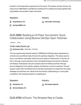 Speakers Industry
transform a ﬁrst responder's experience for the future. This session will dive into key use
cases and an IBM Watson and Bluemix architecture for building and using cognitive bots
using Watson Conversation, Slack and Hubot.
Speakers Industry
CLD–3695: Building an AI Poker Tournament: Quick
Collaboration Using Bluemix DevOps Open Toolchain
Sessions Cloud
15 Min Hello World Lab
, 08:00 AM – 11:00 AM
The new experimental toolchain feature in IBM Bluemix DevOps allows developers to
combine and use different sets of tools with seamless integration. This allows users to
jump in and deliver code easily, without any prior setup of infrastructure. In this lab, we
will run through a quick exercise to host a simulated AI poker tournament on Bluemix
with Node.js. Participants will pull in sample code from GitHub and ﬂow it through
various integrations to the delivery pipeline, all linked by a common toolchain. The pull
request model within the GitHub service will allow participants to create their own poker
strategies and add their own robots to the tournament, collaborating on a main poker
competition with rankings tracked on a leaderboard.
CLD–3783: bCharts: The Simplest Way to Create,
Doug McClure, IBM
Anindya NEOGI, IBM
Information Technology
26 October 2016

Randall Ho, IBM
Herman Badwal, IBM
Not Industry Speciﬁc
https://www-01.ibm.com/events/global/wow/sessions/print/index.html
22 of 31 9/26/2016 12:44 PM
 